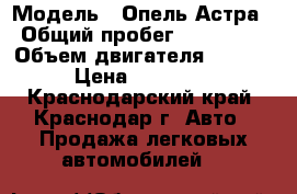  › Модель ­ Опель Астра › Общий пробег ­ 179 000 › Объем двигателя ­ 1 600 › Цена ­ 240 000 - Краснодарский край, Краснодар г. Авто » Продажа легковых автомобилей   